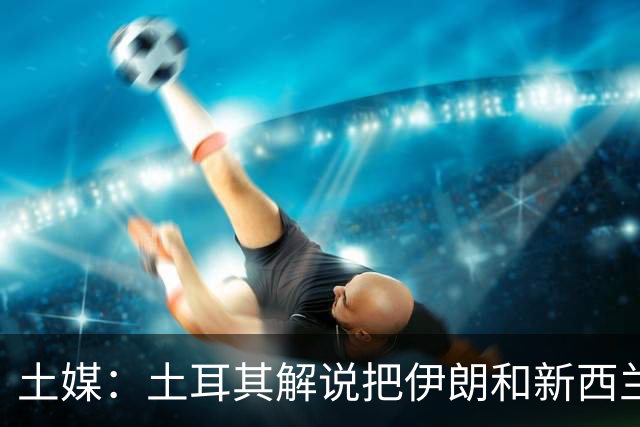 土媒：土耳其解说把伊朗和新西兰说反了，被电视台撤出转播团队