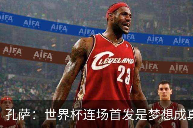 孔萨：世界杯连场首发是梦想成真，今天我们可以总结出许多积极面