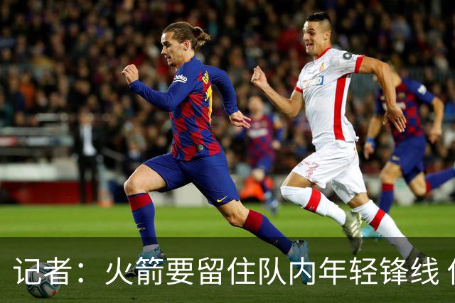 记者：火箭要留住队内年轻锋线 他们的成长幅度会决定下赛季走向