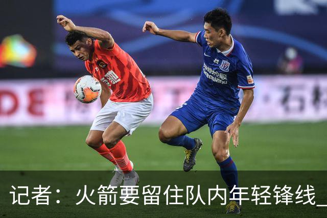 记者：火箭要留住队内年轻锋线 他们的成长幅度会决定下赛季走向