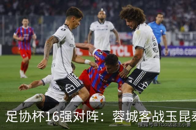 足协杯16强对阵：蓉城客战玉昆泰山战三镇 国安遭遇中乙队